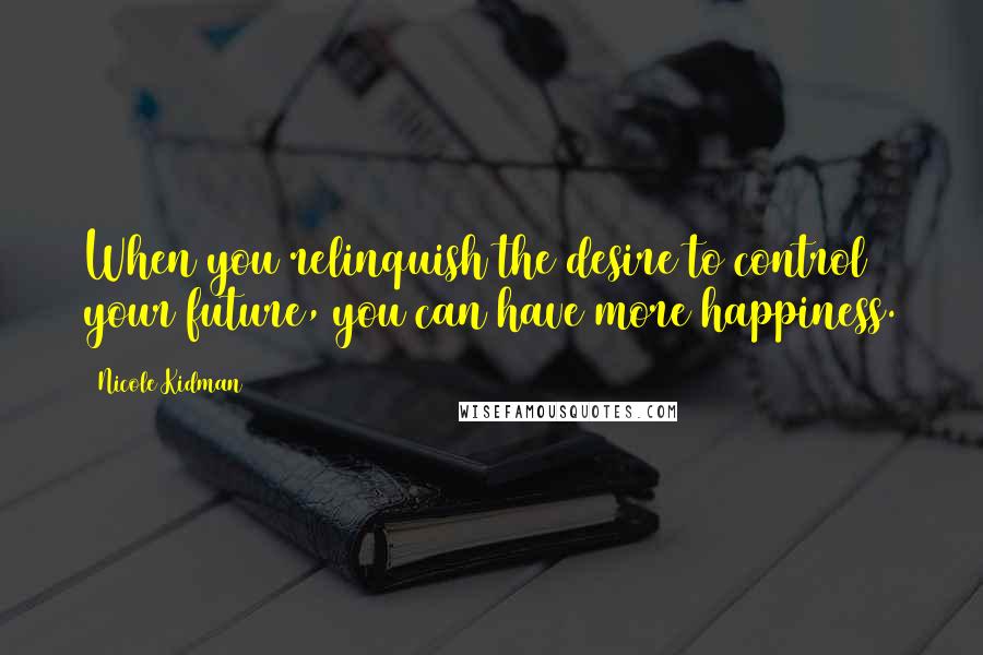 Nicole Kidman Quotes: When you relinquish the desire to control your future, you can have more happiness.