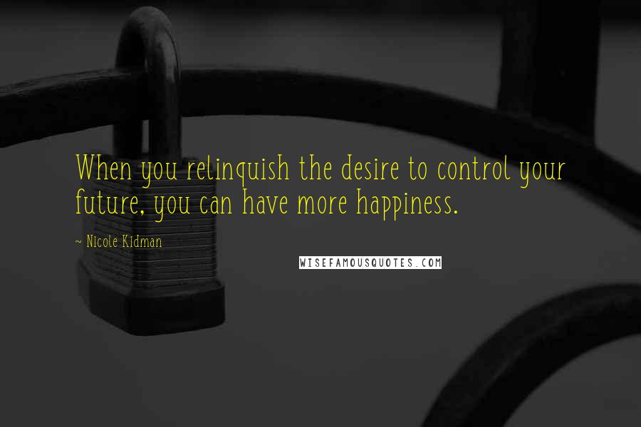 Nicole Kidman Quotes: When you relinquish the desire to control your future, you can have more happiness.