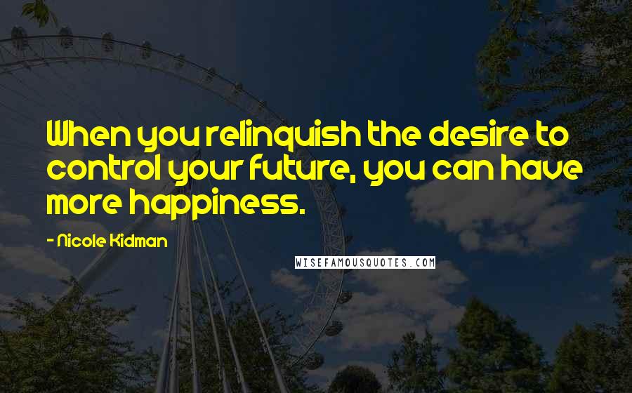 Nicole Kidman Quotes: When you relinquish the desire to control your future, you can have more happiness.