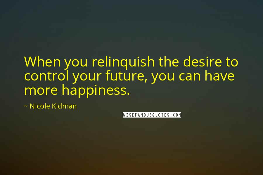 Nicole Kidman Quotes: When you relinquish the desire to control your future, you can have more happiness.