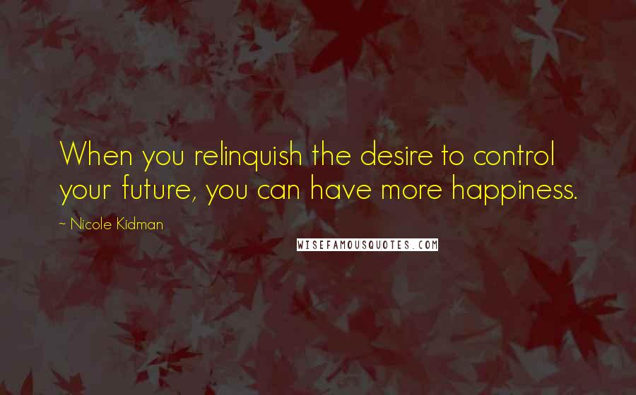 Nicole Kidman Quotes: When you relinquish the desire to control your future, you can have more happiness.