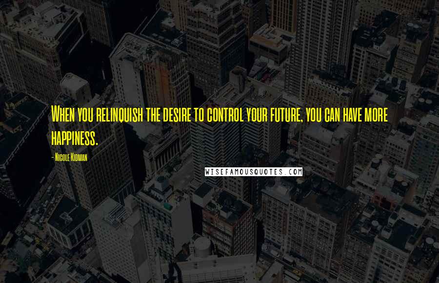 Nicole Kidman Quotes: When you relinquish the desire to control your future, you can have more happiness.