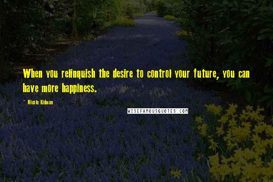 Nicole Kidman Quotes: When you relinquish the desire to control your future, you can have more happiness.