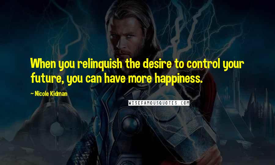 Nicole Kidman Quotes: When you relinquish the desire to control your future, you can have more happiness.