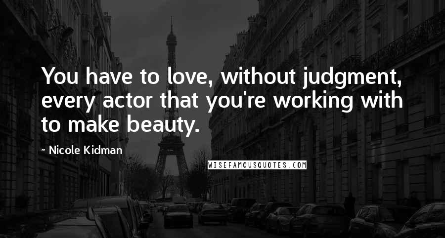 Nicole Kidman Quotes: You have to love, without judgment, every actor that you're working with to make beauty.