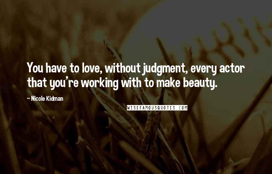 Nicole Kidman Quotes: You have to love, without judgment, every actor that you're working with to make beauty.