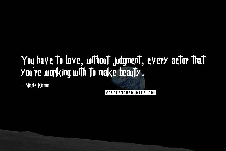 Nicole Kidman Quotes: You have to love, without judgment, every actor that you're working with to make beauty.
