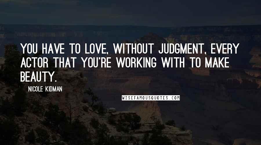 Nicole Kidman Quotes: You have to love, without judgment, every actor that you're working with to make beauty.