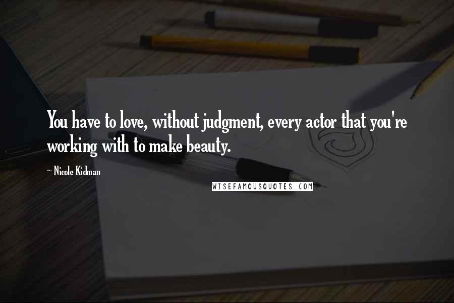 Nicole Kidman Quotes: You have to love, without judgment, every actor that you're working with to make beauty.