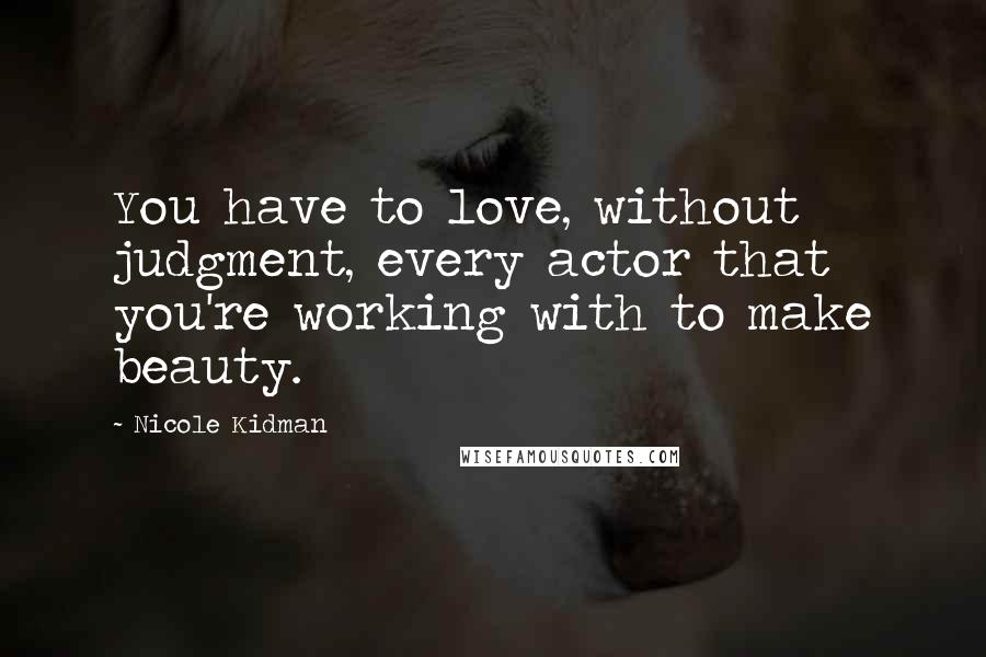 Nicole Kidman Quotes: You have to love, without judgment, every actor that you're working with to make beauty.