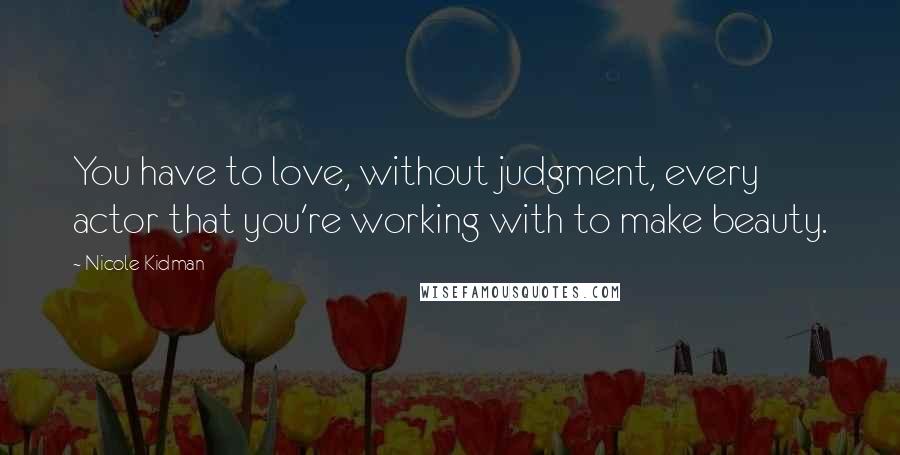 Nicole Kidman Quotes: You have to love, without judgment, every actor that you're working with to make beauty.