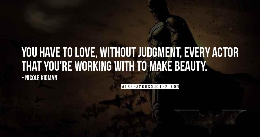 Nicole Kidman Quotes: You have to love, without judgment, every actor that you're working with to make beauty.