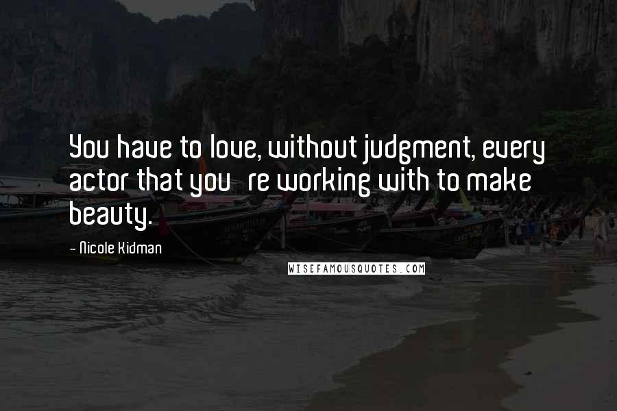 Nicole Kidman Quotes: You have to love, without judgment, every actor that you're working with to make beauty.