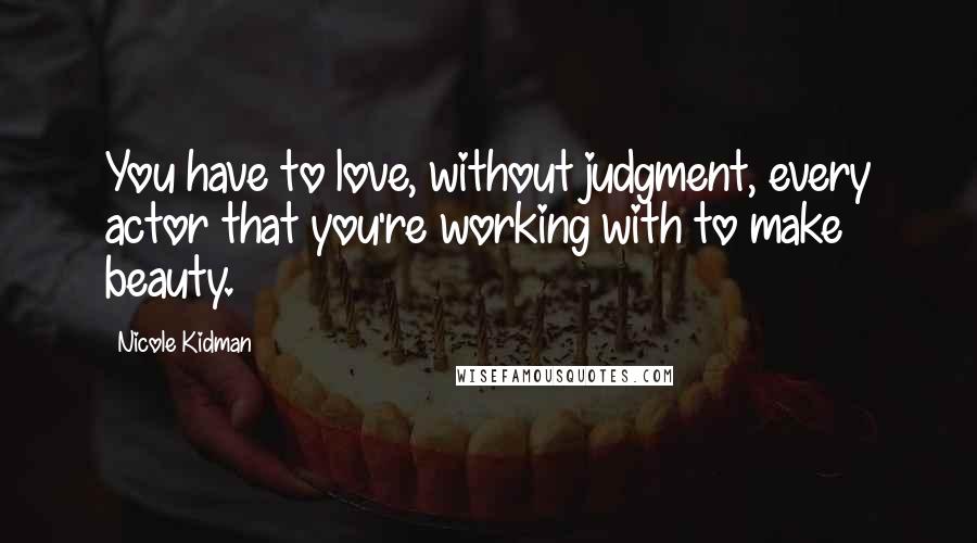 Nicole Kidman Quotes: You have to love, without judgment, every actor that you're working with to make beauty.