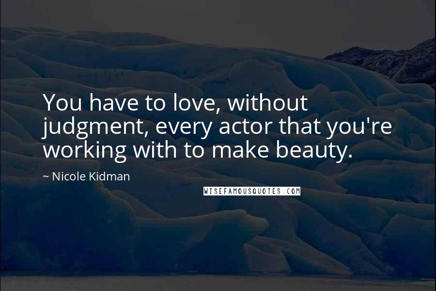 Nicole Kidman Quotes: You have to love, without judgment, every actor that you're working with to make beauty.