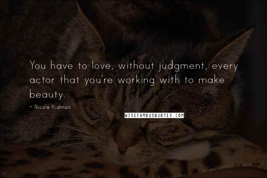 Nicole Kidman Quotes: You have to love, without judgment, every actor that you're working with to make beauty.