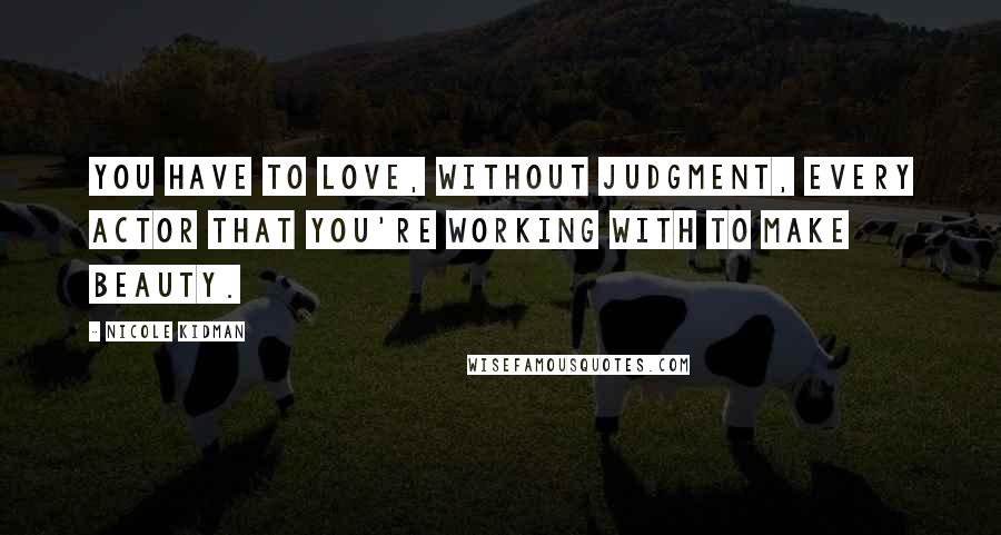 Nicole Kidman Quotes: You have to love, without judgment, every actor that you're working with to make beauty.
