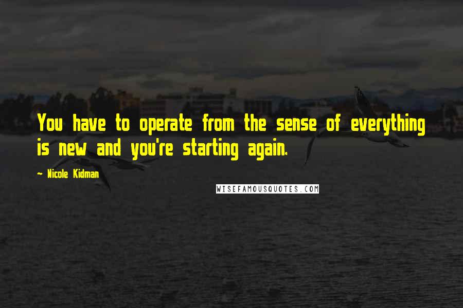 Nicole Kidman Quotes: You have to operate from the sense of everything is new and you're starting again.