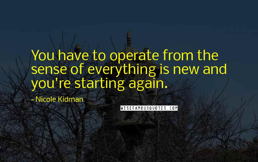 Nicole Kidman Quotes: You have to operate from the sense of everything is new and you're starting again.