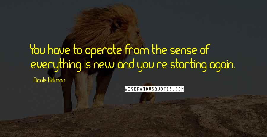 Nicole Kidman Quotes: You have to operate from the sense of everything is new and you're starting again.