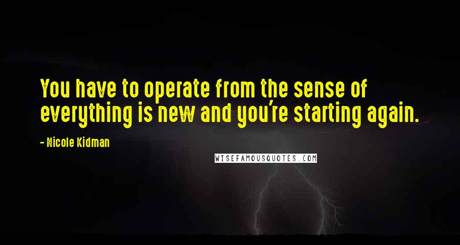 Nicole Kidman Quotes: You have to operate from the sense of everything is new and you're starting again.