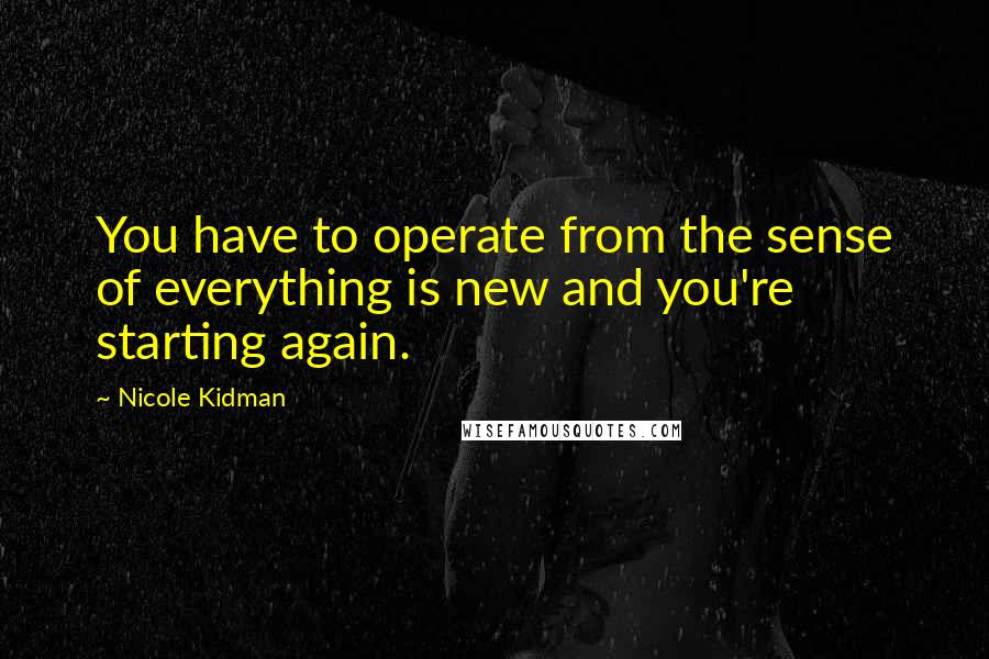 Nicole Kidman Quotes: You have to operate from the sense of everything is new and you're starting again.