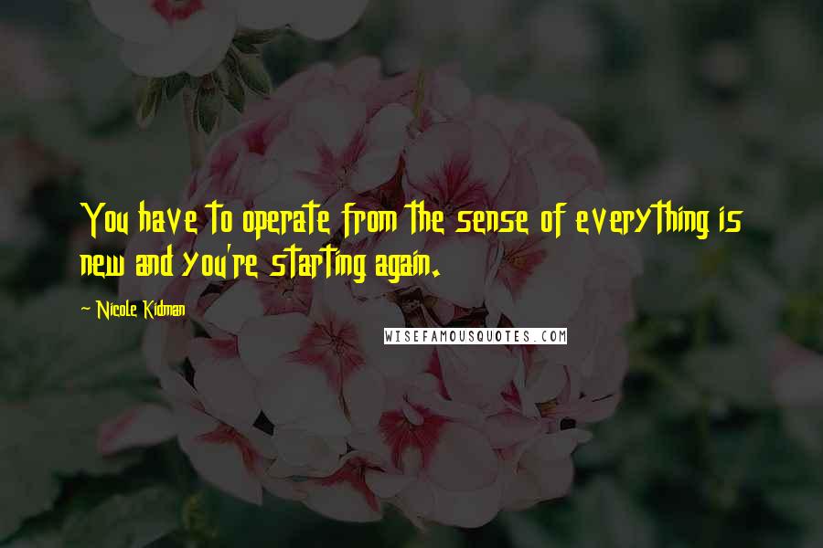 Nicole Kidman Quotes: You have to operate from the sense of everything is new and you're starting again.