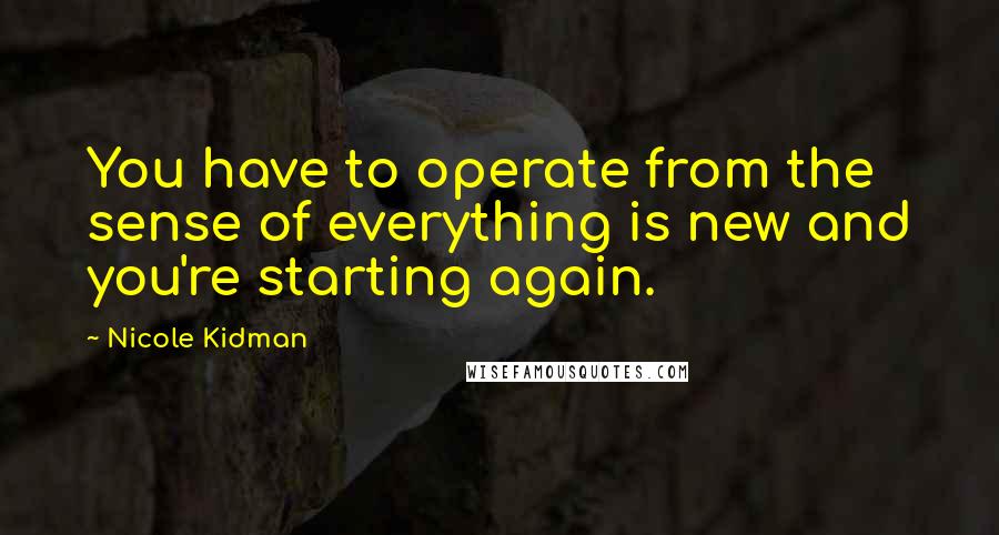 Nicole Kidman Quotes: You have to operate from the sense of everything is new and you're starting again.