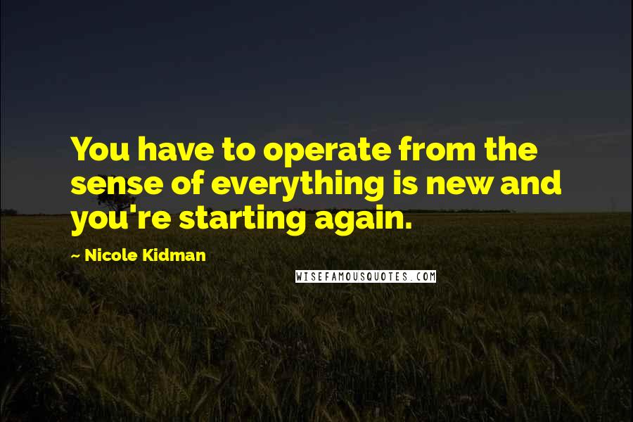 Nicole Kidman Quotes: You have to operate from the sense of everything is new and you're starting again.