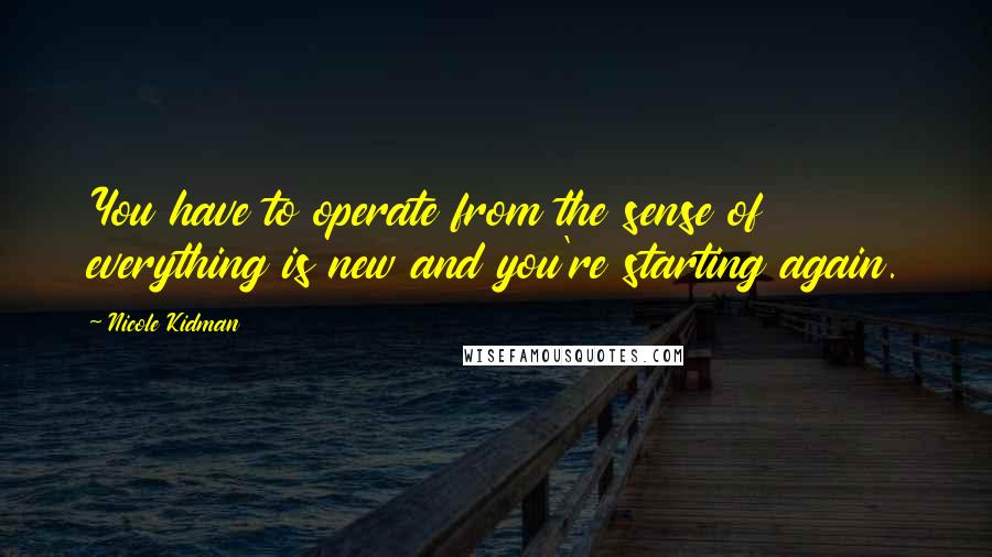 Nicole Kidman Quotes: You have to operate from the sense of everything is new and you're starting again.