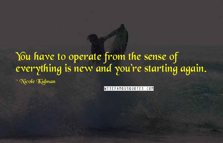 Nicole Kidman Quotes: You have to operate from the sense of everything is new and you're starting again.