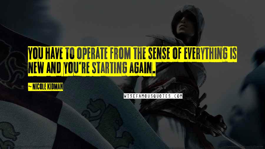 Nicole Kidman Quotes: You have to operate from the sense of everything is new and you're starting again.