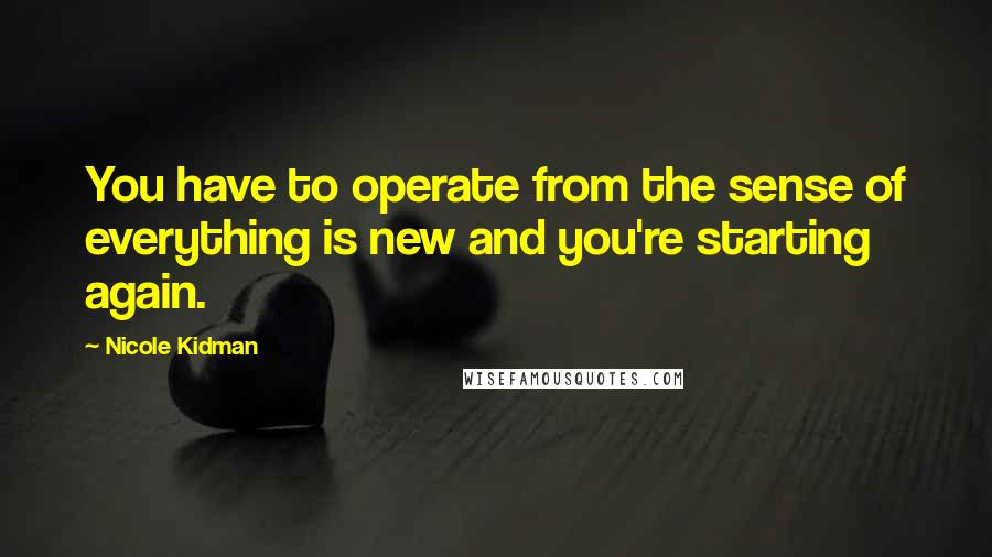 Nicole Kidman Quotes: You have to operate from the sense of everything is new and you're starting again.