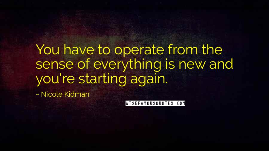 Nicole Kidman Quotes: You have to operate from the sense of everything is new and you're starting again.