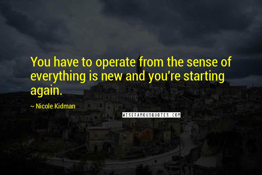 Nicole Kidman Quotes: You have to operate from the sense of everything is new and you're starting again.