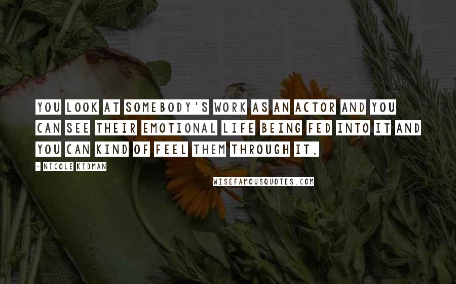 Nicole Kidman Quotes: You look at somebody's work as an actor and you can see their emotional life being fed into it and you can kind of feel them through it.