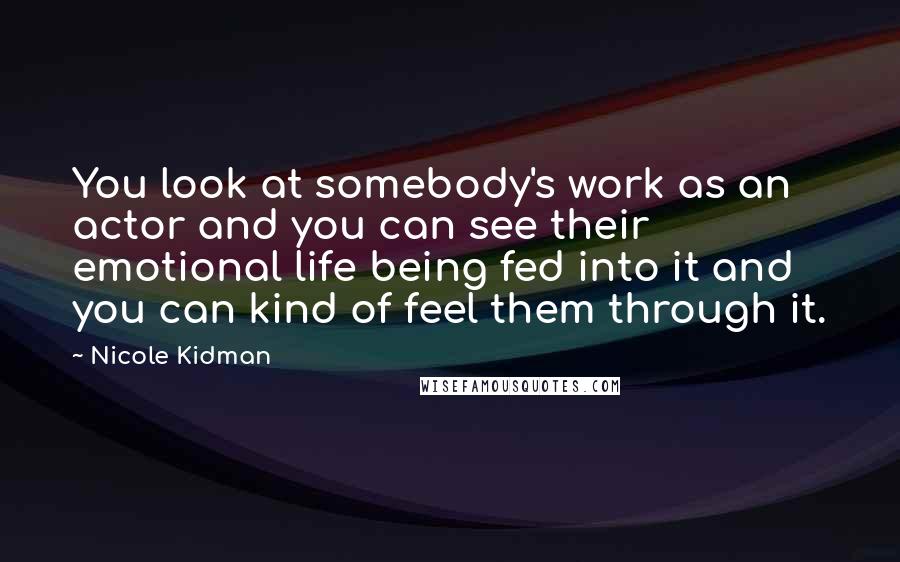 Nicole Kidman Quotes: You look at somebody's work as an actor and you can see their emotional life being fed into it and you can kind of feel them through it.