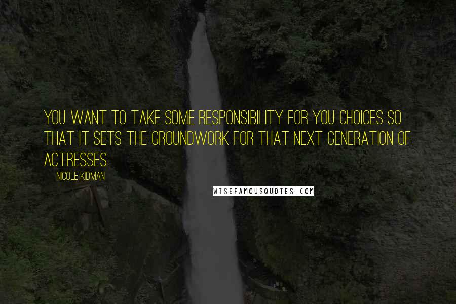 Nicole Kidman Quotes: You want to take some responsibility for you choices so that it sets the groundwork for that next generation of actresses.