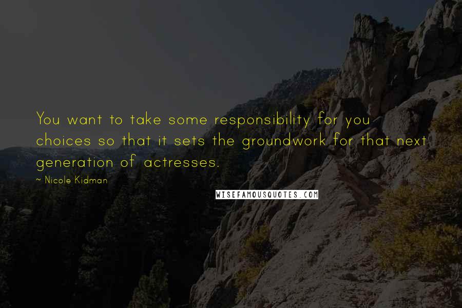 Nicole Kidman Quotes: You want to take some responsibility for you choices so that it sets the groundwork for that next generation of actresses.