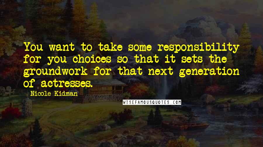 Nicole Kidman Quotes: You want to take some responsibility for you choices so that it sets the groundwork for that next generation of actresses.