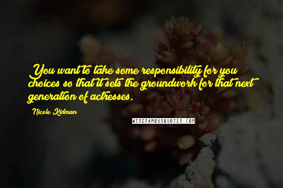 Nicole Kidman Quotes: You want to take some responsibility for you choices so that it sets the groundwork for that next generation of actresses.