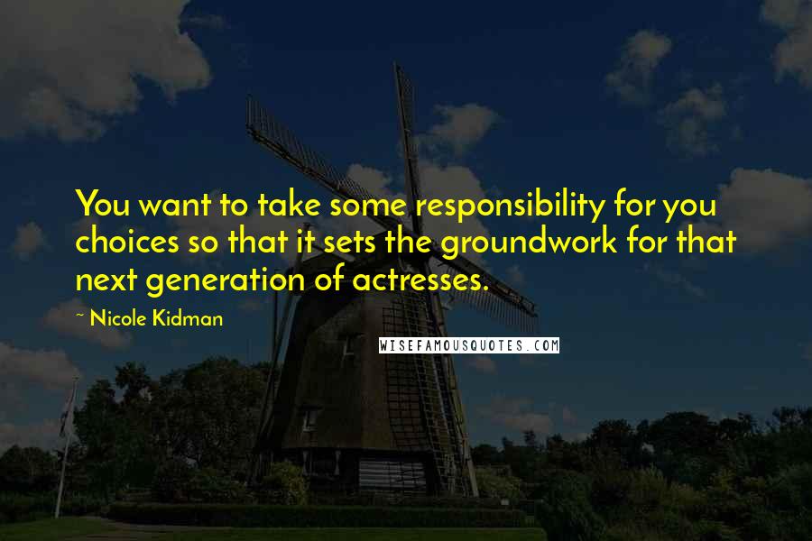 Nicole Kidman Quotes: You want to take some responsibility for you choices so that it sets the groundwork for that next generation of actresses.