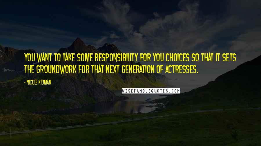 Nicole Kidman Quotes: You want to take some responsibility for you choices so that it sets the groundwork for that next generation of actresses.