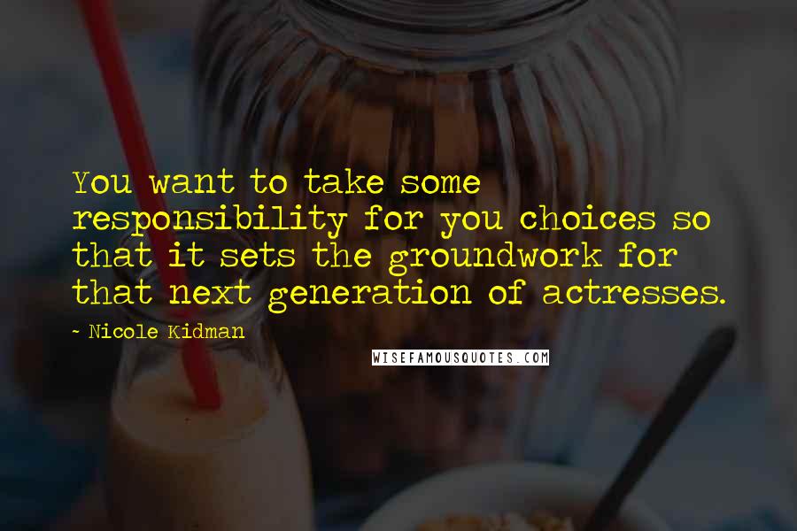 Nicole Kidman Quotes: You want to take some responsibility for you choices so that it sets the groundwork for that next generation of actresses.