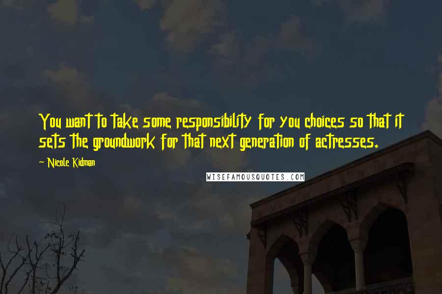 Nicole Kidman Quotes: You want to take some responsibility for you choices so that it sets the groundwork for that next generation of actresses.