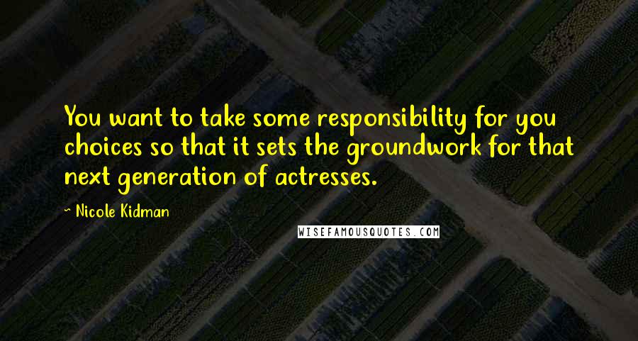 Nicole Kidman Quotes: You want to take some responsibility for you choices so that it sets the groundwork for that next generation of actresses.