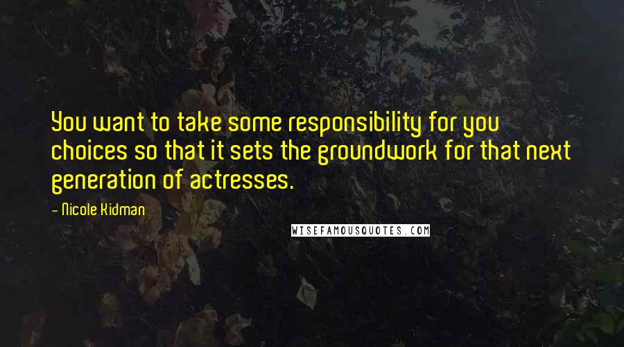 Nicole Kidman Quotes: You want to take some responsibility for you choices so that it sets the groundwork for that next generation of actresses.