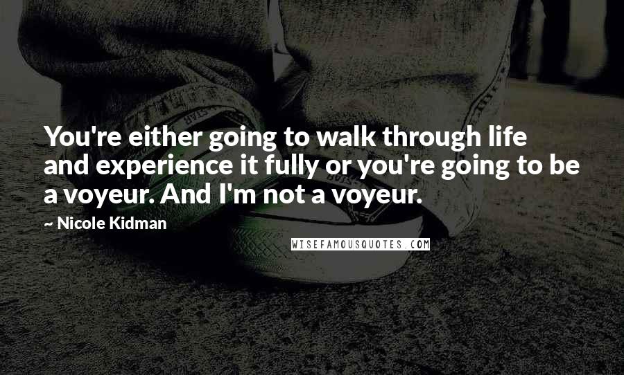 Nicole Kidman Quotes: You're either going to walk through life and experience it fully or you're going to be a voyeur. And I'm not a voyeur.