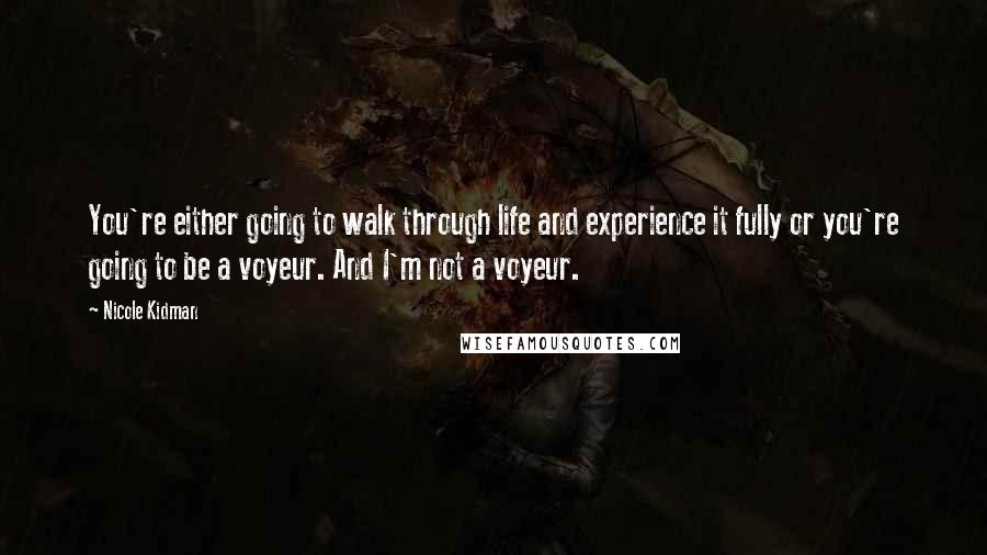 Nicole Kidman Quotes: You're either going to walk through life and experience it fully or you're going to be a voyeur. And I'm not a voyeur.