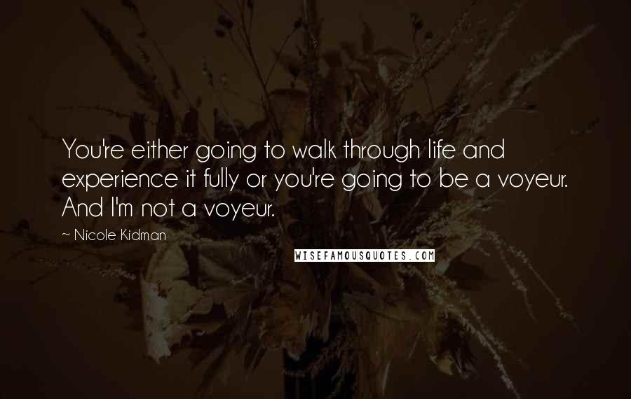 Nicole Kidman Quotes: You're either going to walk through life and experience it fully or you're going to be a voyeur. And I'm not a voyeur.